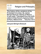 The History of the Variations of the Protestant Churches. By James Benign Bossuet, Bishop of Meaux, ... In two Parts. Translated From the Sixth Edition of the French Original Printed at Paris, MDCCXVIII. ... of 2; Volume 2