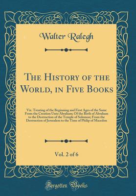 The History of the World, in Five Books, Vol. 2 of 6: Viz. Treating of the Beginning and First Ages of the Same from the Creation Unto Abraham; Of the Birth of Abraham to the Destruction of the Temple of Solomon; From the Destruction of Jerusalem to the T - Ralegh, Walter, Sir
