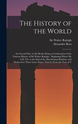 The History of the World: : the Second Part, in six Books: Being a Continuation of the Famous History of Sir Walter Raleigh... Beginning Where he Left; viz. at the end of the Macedonian Kindom, and Deduced to These Later-times; That is, From the Year of T - Ross, Alexander, and Raleigh, Walter, Sir (Creator)