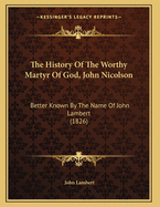 The History Of The Worthy Martyr Of God, John Nicolson: Better Known By The Name Of John Lambert (1826)
