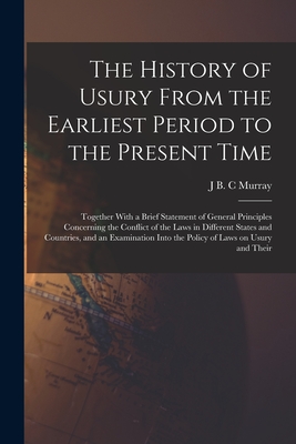 The History of Usury From the Earliest Period to the Present Time: Together With a Brief Statement of General Principles Concerning the Conflict of the Laws in Different States and Countries, and an Examination Into the Policy of Laws on Usury and Their - Murray, J B C