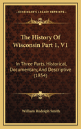 The History of Wisconsin Part 1, V1: In Three Parts, Historical, Documentary, and Descriptive (1854)