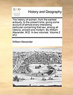 The History of Women, from the Earliest Antiquity, to the Present Time; Giving Some Account of Almost Every Interesting Particular Concerning That Sex, Among All Nations, Ancient and Modern. by William Alexander, M.D. in Two Volumes. Volume 2 of 2