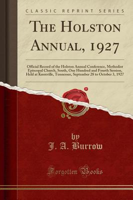 The Holston Annual, 1927: Official Record of the Holston Annual Conference, Methodist Episcopal Church, South, One Hundred and Fourth Session, Held at Knoxville, Tennessee, September 28 to October 3, 1927 (Classic Reprint) - Burrow, J A