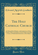 The Holy Catholic Church: Its Divine Ideal, Ministry, and Institutions; A Short Treatise with a Catechism on Each Chapter Forming a Course of Methodical Instruction on the Subject (Classic Reprint)