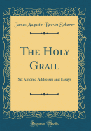 The Holy Grail: Six Kindred Addresses and Essays (Classic Reprint)