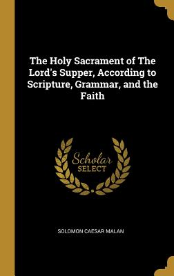 The Holy Sacrament of The Lord's Supper, According to Scripture, Grammar, and the Faith - Malan, Solomon Caesar