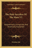 The Holy Sacrifice Of The Mass V2: Dogmatically, Liturgically, And Ascetically Explained