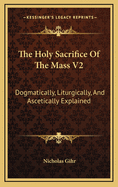 The Holy Sacrifice Of The Mass V2: Dogmatically, Liturgically, And Ascetically Explained