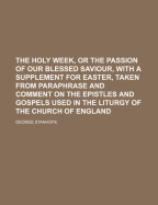 The Holy Week, or the Passion of Our Blessed Saviour, with a Supplement for Easter, Taken from Paraphrase and Comment on the Epistles and Gospels Used in the Liturgy of the Church of England