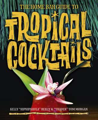 The Home Bar Guide to Tropical Cocktails: A Spirited Journey Through Suburbia's Hidden Tiki Temples - Morgan, Tom, and Reilly, Kelly, and Kirsten, Sven A (Foreword by)