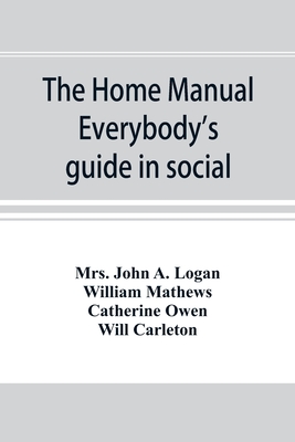 The home manual. Everybody's guide in social, domestic and business life. A treasury of useful information for the million - John a Logan, Mrs., and Mathews, William