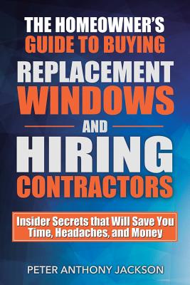 The Homeowner's Guide to Buying Replacement Windows and Hiring Contractors: Insider Secrets That Will Save You Time, Headaches, and Money - Jackson, Peter Anthony