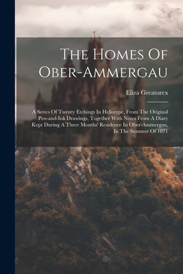 The Homes Of Ober-ammergau: A Series Of Twenty Etchings In Heliotype, From The Original Pen-and-ink Drawings, Together With Notes From A Diary Kept During A Three Months' Residence In Ober-ammergau, In The Summer Of 1871 - Greatorex, Eliza