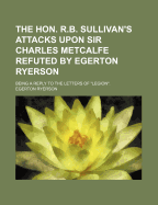 The Hon. R.B. Sullivan's Attacks Upon Sir Charles Metcalfe Refuted by Egerton Ryerson [microform]: Being a Reply to the Letters of " Legion"