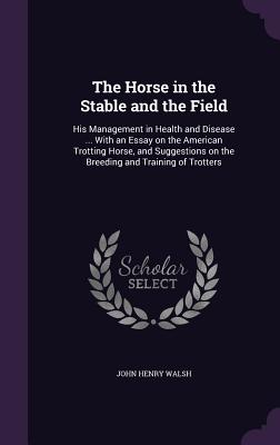 The Horse in the Stable and the Field: His Management in Health and Disease ... With an Essay on the American Trotting Horse, and Suggestions on the Breeding and Training of Trotters - Walsh, John Henry