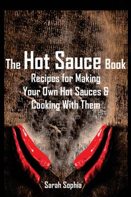 The Hot Sauce Book: Recipes for Making Your Own Hot Sauces and Cooking with Them - Sophia, Sarah