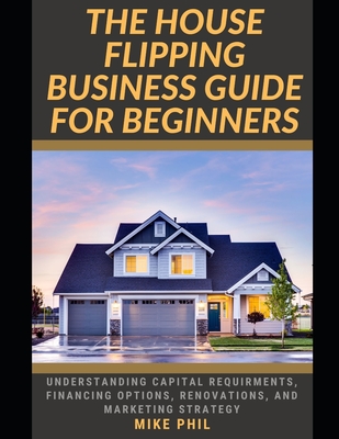 The House Flipping Business Guide for Beginners: Flip and Win: Understanding Capital Requirements, Financing Options, Renovation, Marketing Strategy in the Real Estate Business - Phil, Mike