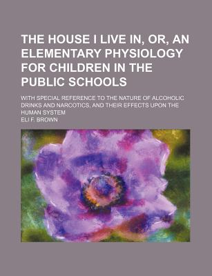 The House I Live In, or an Elementary Physiology for Children in the Public Schools: With Special Reference to the Nature of Alcoholic Drinks and Narcotics, and Their Effects Upon the Human System (Classic Reprint) - Brown, Eli F