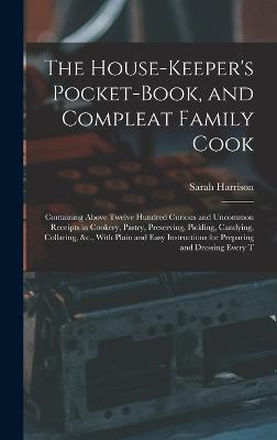 The House-Keeper's Pocket-Book, and Compleat Family Cook: Containing Above Twelve Hundred Curious and Uncommon Receipts in Cookery, Pastry, Preserving, Pickling, Candying, Collaring, &c., With Plain and Easy Instructions for Preparing and Dressing Every T - Harrison, Sarah