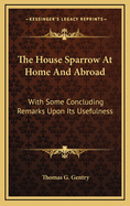 The House Sparrow at Home and Abroad: With Some Concluding Remarks Upon Its Usefullness