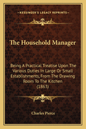 The Household Manager: Being a Practical Treatise Upon the Various Duties in Large or Small Establishments, from the Drawing-Room to the Kitchen