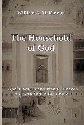 The Household of God: God's Pattern and Plan in Heaven, on Earth, and in the Church - McKinnon, William A, and Kerr, Joe (Editor)
