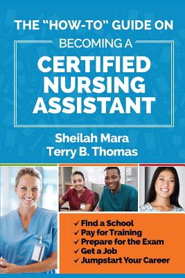 The "How-to" Guide on Becoming a Certified Nursing Assistant: Find a School, Pay for Training, Prepare for the Exam, Get a Job, Jump-start Your Career - Thomas, Terry, and Mara, Sheilah