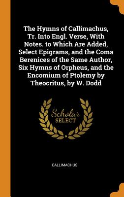 The Hymns of Callimachus, Tr. Into Engl. Verse, with Notes. to Which Are Added, Select Epigrams, and the Coma Berenices of the Same Author, Six Hymns of Orpheus, and the Encomium of Ptolemy by Theocritus, by W. Dodd - Callimachus