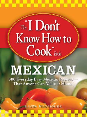 The "I Don't Know How to Cook" Book: Mexican: 300 Everyday Easy Mexican Recipes--That Anyone Can Make at Home! - Rodriguez, Linda