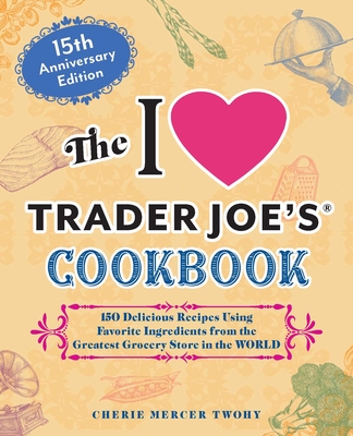 The I Love Trader Joe's Cookbook: 15th Anniversary Edition: 150 Delicious Recipes Using Favorite Ingredients from the Greatest Grocery Store in the World - Twohy, Cherie Mercer
