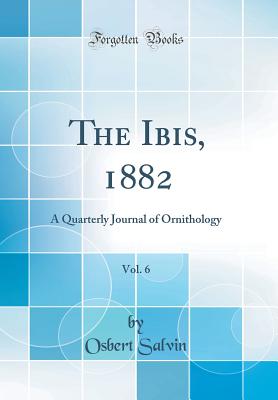 The Ibis, 1882, Vol. 6: A Quarterly Journal of Ornithology (Classic Reprint) - Salvin, Osbert