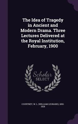 The Idea of Tragedy in Ancient and Modern Drama. Three Lectures Delivered at the Royal Institution, February, 1900 - Courtney, W L 1850-1928