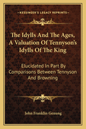 The Idylls and the Ages, a Valuation of Tennyson's Idylls of the King: Elucidated in Part by Comparisons Between Tennyson and Browning