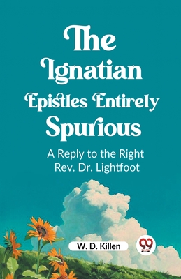 The Ignatian Epistles Entirely Spurious A Reply to the Right Rev. Dr. Lightfoot - D Killen, W