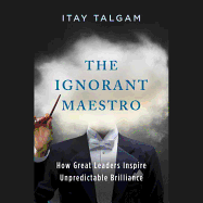 The Ignorant Maestro: How Great Leaders Inspire Unpredictable Brilliance