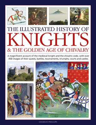 The Illustrated History of Knights and the Golden Age of Chivalry: A Magnificent Account of the Medieval Knight and the Chivalric Code, with Over 450 Images of Their Quests, Battles, Tournaments, Triumphs, Courts and Castles - Phillips, Charles