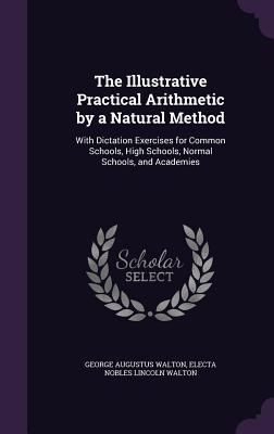 The Illustrative Practical Arithmetic by a Natural Method: With Dictation Exercises for Common Schools, High Schools, Normal Schools, and Academies - Walton, George Augustus, and Walton, Electa Nobles Lincoln