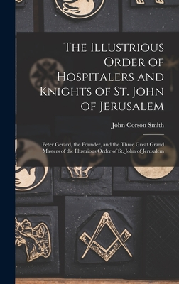 The Illustrious Order of Hospitalers and Knights of St. John of Jerusalem; Peter Gerard, the Founder, and the Three Great Grand Masters of the Illustrious Order of St. John of Jerusalem - Smith, John Corson