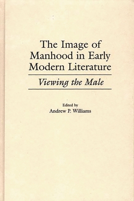 The Image of Manhood in Early Modern Literature: Viewing the Male - Williams, Andrew P (Editor)