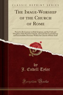 The Image-Worship of the Church of Rome: Proved to Be Contrary to Holy Scripture, and the Faith and Discipline of the Primitive Church, and to Involve Contradictory and Irreconcilable Doctrines Within the Church of Rome Itself (Classic Reprint) - Tyler, J Endell