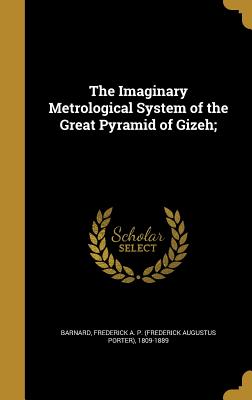 The Imaginary Metrological System of the Great Pyramid of Gizeh; - Barnard, Frederick a P (Frederick Augu (Creator)