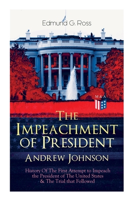 The Impeachment of President Andrew Johnson - History of the First Attempt to Impeach the President of the United States & the Trial That Followed: Actions of the House of Representatives & Trial by the Senate for High Crimes and Misdemeanors in Office - Ross, Edmund G