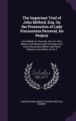 The Important Trial of John Mitford, Esq. On the Prosecution of Lady Viscountess Perceval, for Perjury: At Guildhall, On Thursday, Feb. 24, 1814, Before Lord Ellenborough, Forming a Clue to the Discussions Which Took Place Relative to the Affairs of Her R - Mitford, John, and Egmont, Bridget Wynne Perceval