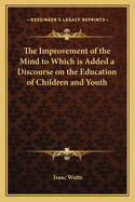 The Improvement of the Mind to Which is Added a Discourse on the Education of Children and Youth