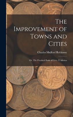 The Improvement of Towns and Cities; Or, The Practical Basis of Civic "sthetics - Robinson, Charles Mulford