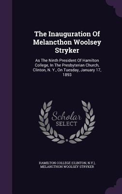 The Inauguration Of Melancthon Woolsey Stryker: As The Ninth President Of Hamilton College, In The Presbyterian Church, Clinton, N. Y., On Tuesday, January 17, 1893 - (Clinton, Hamilton College, and N y ), and Melancthon Woolsey Stryker (Creator)