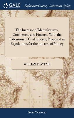 The Increase of Manufactures, Commerce, and Finance, With the Extension of Civil Liberty, Proposed in Regulations for the Interest of Money - Playfair, William