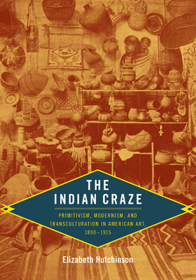 The Indian Craze: Primitivism, Modernism, and Transculturation in American Art, 1890-1915 - Hutchinson, Elizabeth