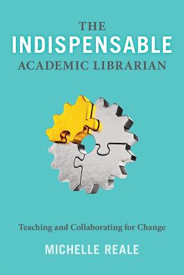 The Indispensable Academic Librarian: Teaching and Collaborating for Change - Reale, Michelle